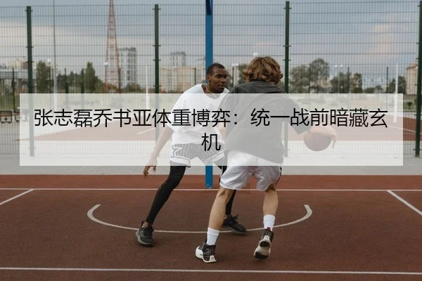 张志磊乔书亚体重博弈：统一战前暗藏玄机